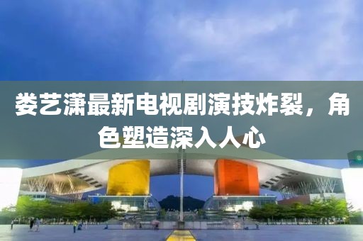 婁藝瀟最新電視劇演技炸裂，角色塑造深入人心