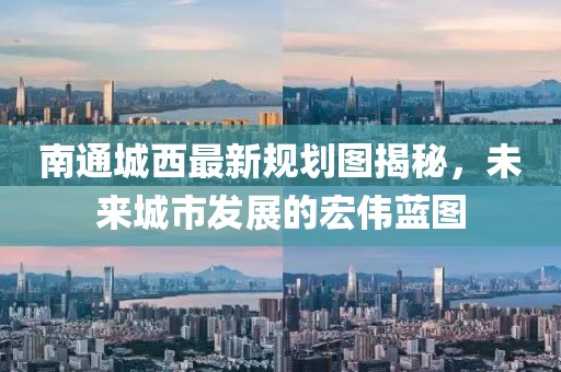 南通城西最新規(guī)劃圖揭秘，未來(lái)城市發(fā)展的宏偉藍(lán)圖