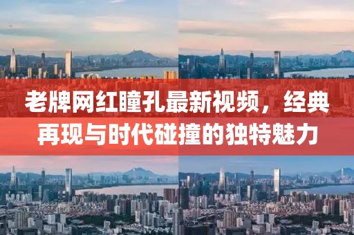 老牌網(wǎng)紅瞳孔最新視頻，經(jīng)典再現(xiàn)與時代碰撞的獨特魅力