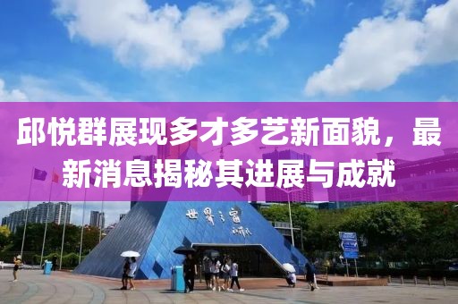 邱悅?cè)赫宫F(xiàn)多才多藝新面貌，最新消息揭秘其進展與成就