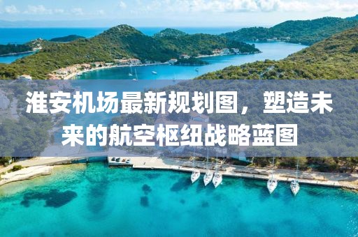 淮安機(jī)場(chǎng)最新規(guī)劃圖，塑造未來的航空樞紐戰(zhàn)略藍(lán)圖