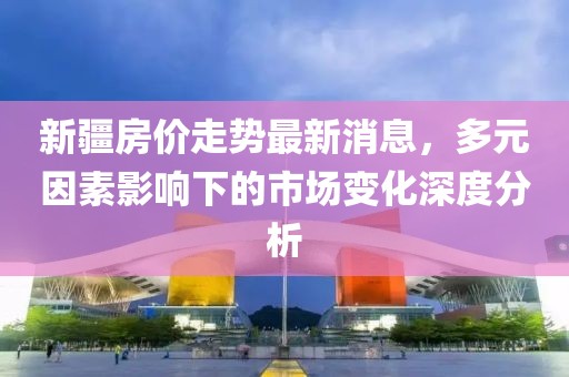 新疆房價走勢最新消息，多元因素影響下的市場變化深度分析