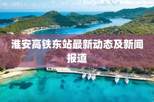 淮安高鐵東站最新動態(tài)及新聞報道