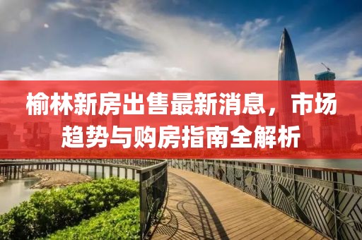 榆林新房出售最新消息，市場趨勢與購房指南全解析