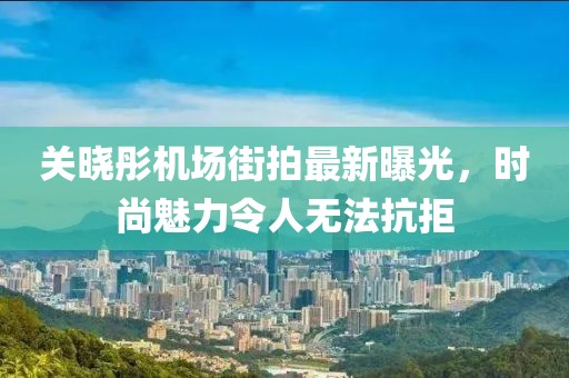 關(guān)曉彤機(jī)場(chǎng)街拍最新曝光，時(shí)尚魅力令人無(wú)法抗拒