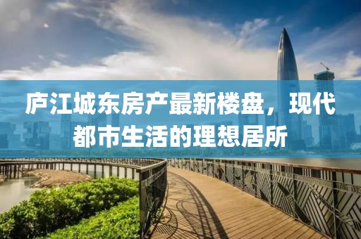 廬江城東房產(chǎn)最新樓盤，現(xiàn)代都市生活的理想居所