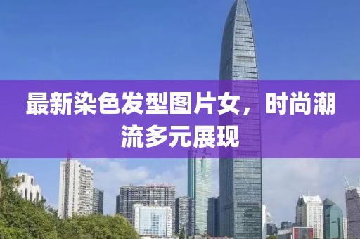 最新染色發(fā)型圖片女，時(shí)尚潮流多元展現(xiàn)