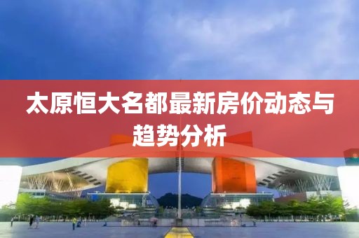 太原恒大名都最新房價(jià)動(dòng)態(tài)與趨勢分析