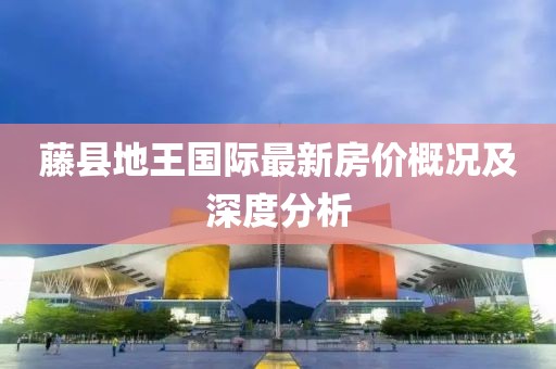 藤縣地王國際最新房價(jià)概況及深度分析
