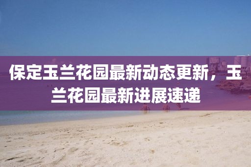 保定玉蘭花園最新動態(tài)更新，玉蘭花園最新進展速遞