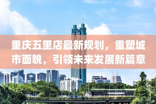 重慶五里店最新規(guī)劃，重塑城市面貌，引領(lǐng)未來發(fā)展新篇章