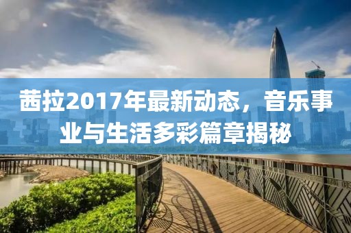 茜拉2017年最新動態(tài)，音樂事業(yè)與生活多彩篇章揭秘