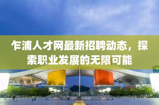 乍浦人才網(wǎng)最新招聘動態(tài)，探索職業(yè)發(fā)展的無限可能