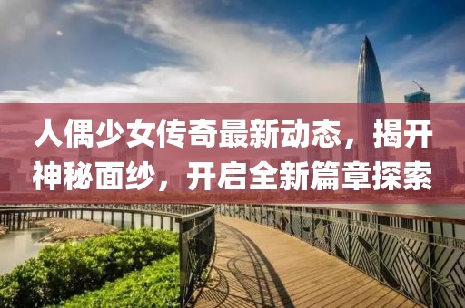 人偶少女傳奇最新動態(tài)，揭開神秘面紗，開啟全新篇章探索