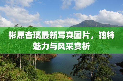 彬原杏璃最新寫真圖片，獨特魅力與風(fēng)采賞析