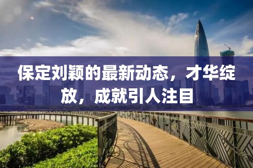保定劉穎的最新動態(tài)，才華綻放，成就引人注目