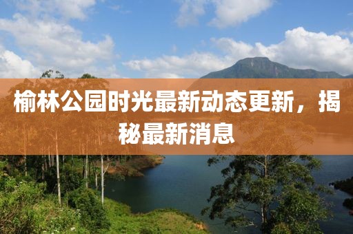 榆林公園時光最新動態(tài)更新，揭秘最新消息