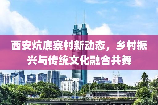 西安炕底寨村新動態(tài)，鄉(xiāng)村振興與傳統(tǒng)文化融合共舞