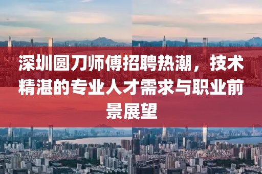 深圳圓刀師傅招聘熱潮，技術(shù)精湛的專業(yè)人才需求與職業(yè)前景展望