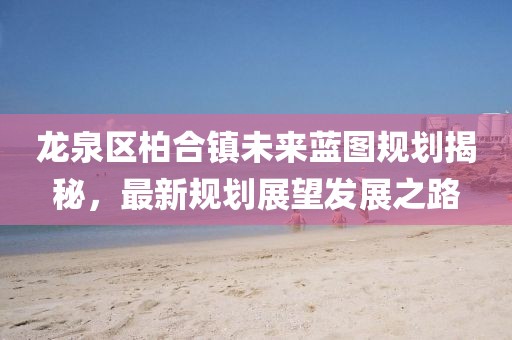 龍泉區(qū)柏合鎮(zhèn)未來(lái)藍(lán)圖規(guī)劃揭秘，最新規(guī)劃展望發(fā)展之路