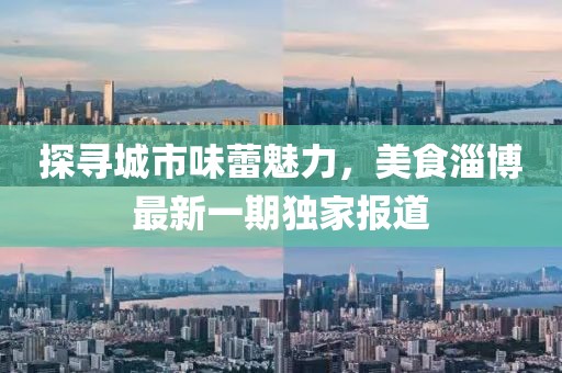 探尋城市味蕾魅力，美食淄博最新一期獨家報道