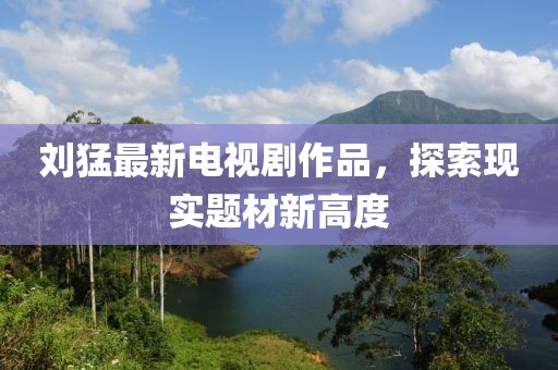 劉猛最新電視劇作品，探索現(xiàn)實題材新高度