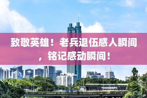 致敬英雄！老兵退伍感人瞬間，銘記感動瞬間！