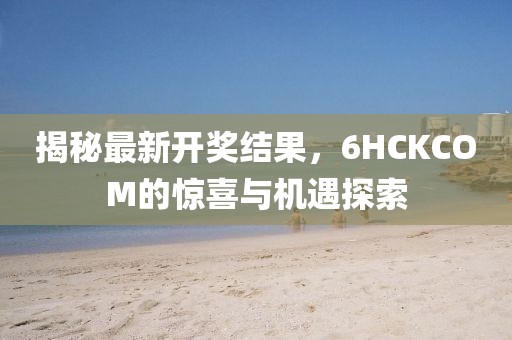 揭秘最新開(kāi)獎(jiǎng)結(jié)果，6HCKCOM的驚喜與機(jī)遇探索