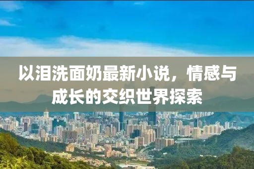 以淚洗面奶最新小說，情感與成長的交織世界探索