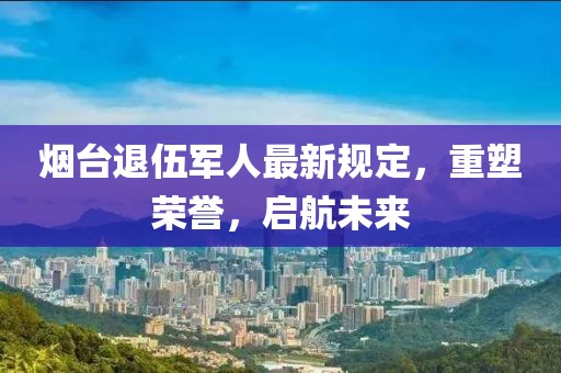 煙臺退伍軍人最新規(guī)定，重塑榮譽，啟航未來