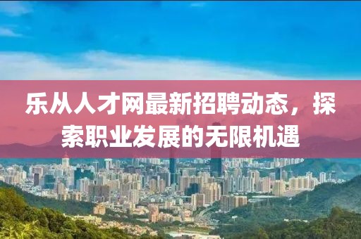 樂從人才網(wǎng)最新招聘動態(tài)，探索職業(yè)發(fā)展的無限機(jī)遇
