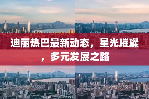 迪麗熱巴最新動態(tài)，星光璀璨，多元發(fā)展之路