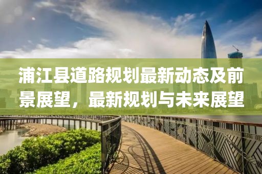浦江縣道路規(guī)劃最新動態(tài)及前景展望，最新規(guī)劃與未來展望