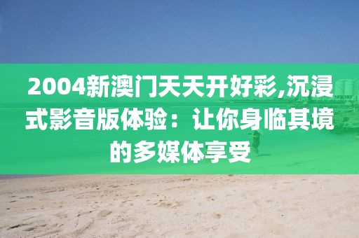 2004新澳門天天開好彩,沉浸式影音版體驗：讓你身臨其境的多媒體享受