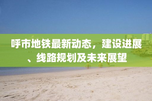 呼市地鐵最新動態(tài)，建設進展、線路規(guī)劃及未來展望