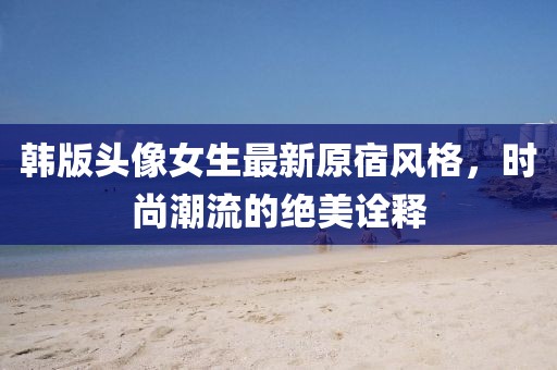 韓版頭像女生最新原宿風(fēng)格，時尚潮流的絕美詮釋