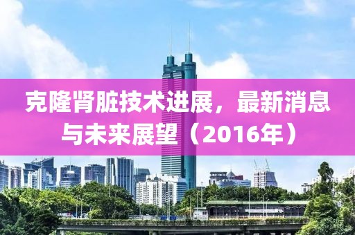 克隆腎臟技術(shù)進(jìn)展，最新消息與未來展望（2016年）