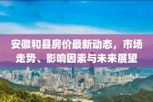 安徽和縣房?jī)r(jià)最新動(dòng)態(tài)，市場(chǎng)走勢(shì)、影響因素與未來展望