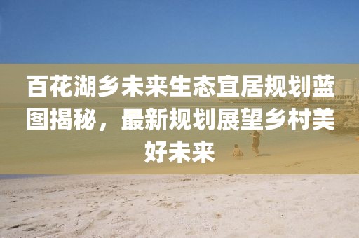 百花湖鄉(xiāng)未來生態(tài)宜居規(guī)劃藍(lán)圖揭秘，最新規(guī)劃展望鄉(xiāng)村美好未來