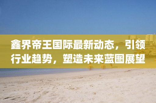 鑫界帝王國際最新動態(tài)，引領(lǐng)行業(yè)趨勢，塑造未來藍(lán)圖展望
