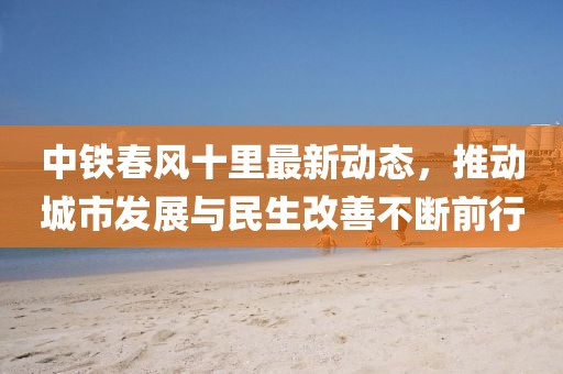 中鐵春風(fēng)十里最新動(dòng)態(tài)，推動(dòng)城市發(fā)展與民生改善不斷前行