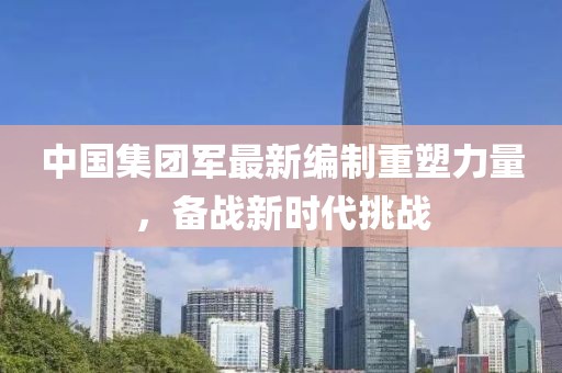 中國(guó)集團(tuán)軍最新編制重塑力量，備戰(zhàn)新時(shí)代挑戰(zhàn)