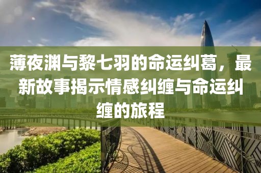薄夜淵與黎七羽的命運(yùn)糾葛，最新故事揭示情感糾纏與命運(yùn)糾纏的旅程