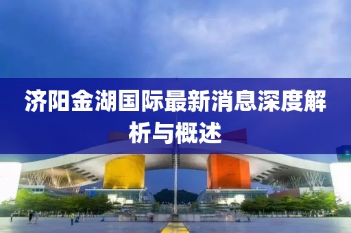 濟(jì)陽(yáng)金湖國(guó)際最新消息深度解析與概述