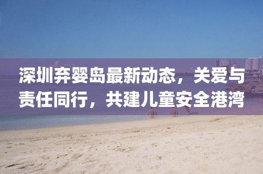 深圳棄嬰島最新動態(tài)，關(guān)愛與責(zé)任同行，共建兒童安全港灣