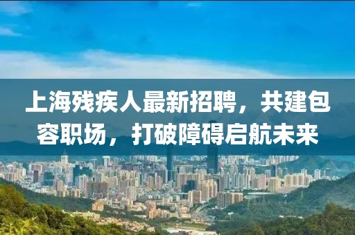 上海殘疾人最新招聘，共建包容職場，打破障礙啟航未來
