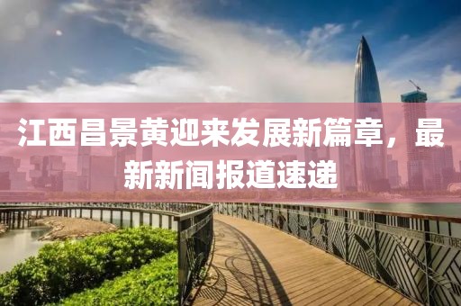 江西昌景黃迎來發(fā)展新篇章，最新新聞報(bào)道速遞