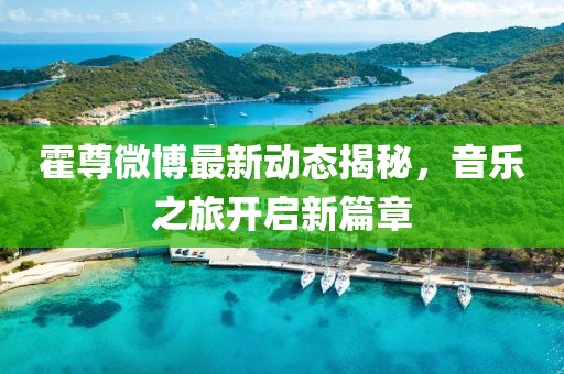 霍尊微博最新動(dòng)態(tài)揭秘，音樂(lè)之旅開(kāi)啟新篇章