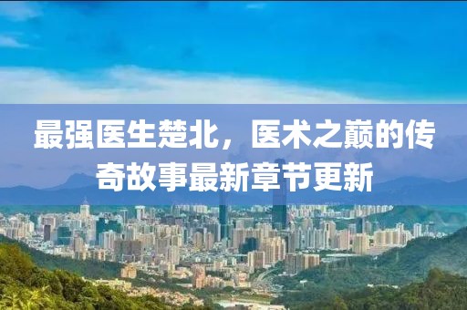 最強(qiáng)醫(yī)生楚北，醫(yī)術(shù)之巔的傳奇故事最新章節(jié)更新