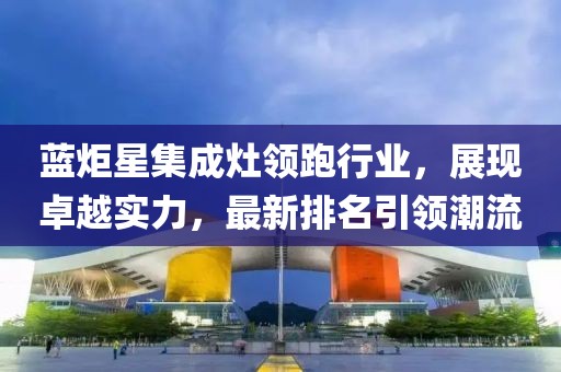 藍炬星集成灶領跑行業(yè)，展現(xiàn)卓越實力，最新排名引領潮流
